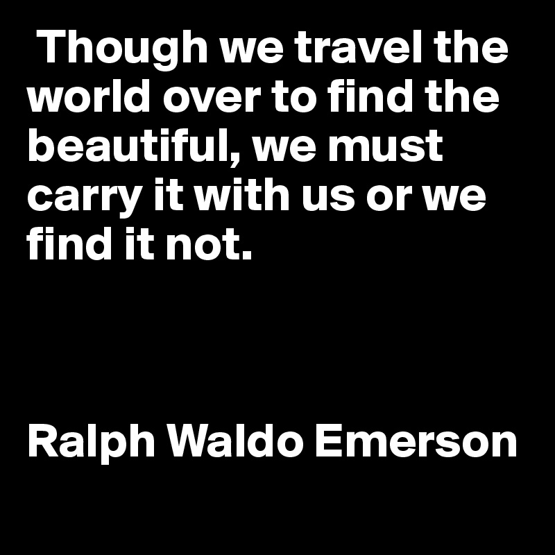  Though we travel the world over to find the beautiful, we must carry it with us or we find it not. 



Ralph Waldo Emerson	