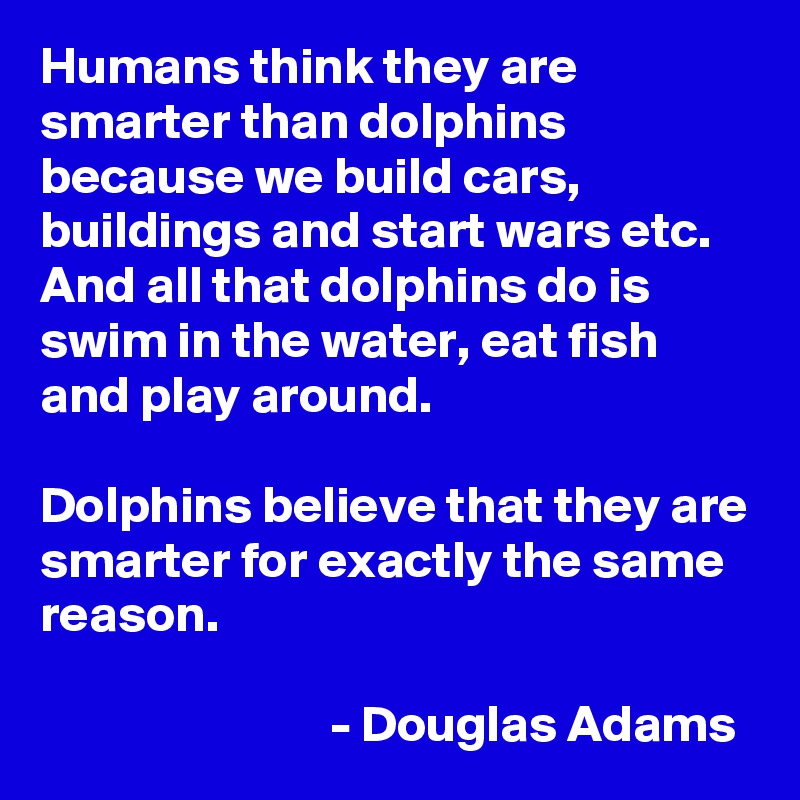 Humans think they are smarter than dolphins because we build cars, buildings and start wars etc. And all that dolphins do is swim in the water, eat fish and play around. 

Dolphins believe that they are smarter for exactly the same reason.

                            - Douglas Adams
