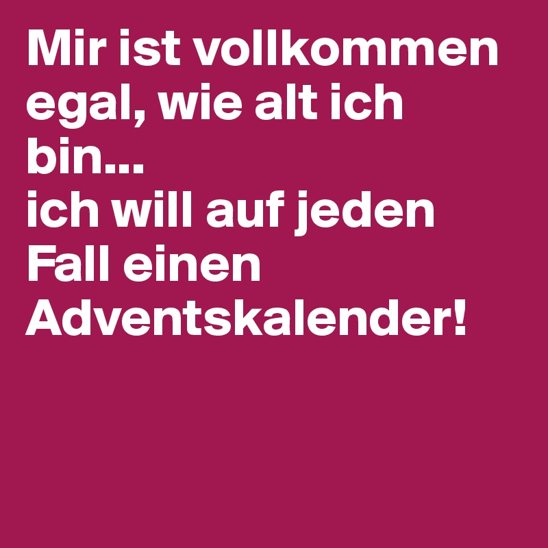 Mir ist vollkommen egal, wie alt ich bin... 
ich will auf jeden Fall einen Adventskalender!


