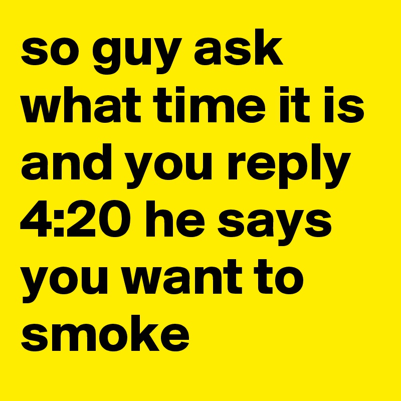 so guy ask what time it is and you reply 4:20 he says you want to smoke 