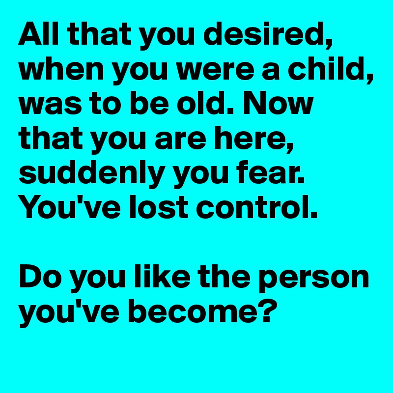 All that you desired, when you were a child, was to be old. Now that you are here, suddenly you fear. You've lost control. 

Do you like the person you've become?