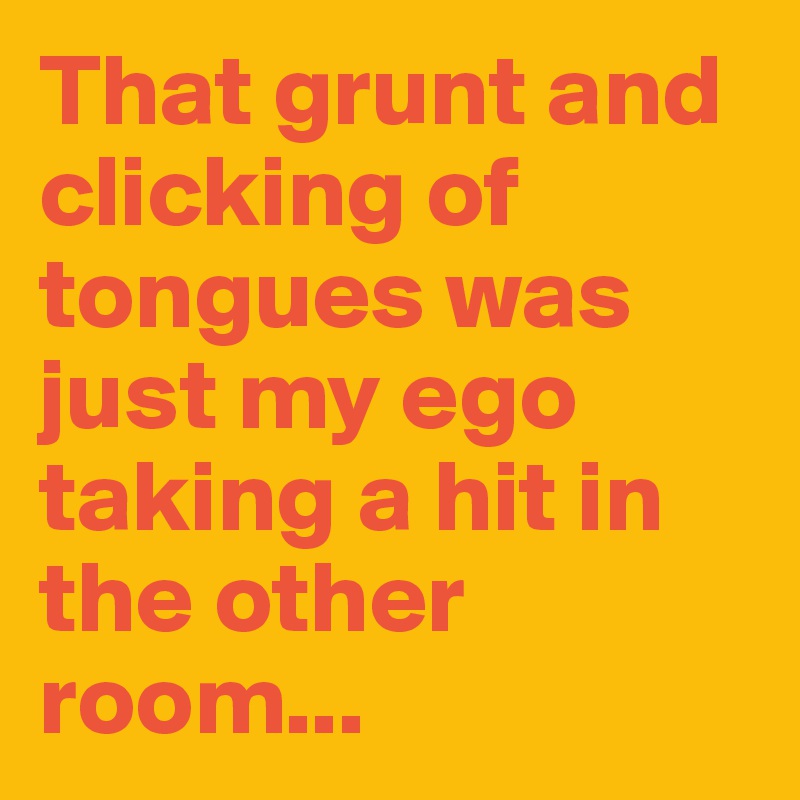 That grunt and clicking of tongues was just my ego taking a hit in the other room...