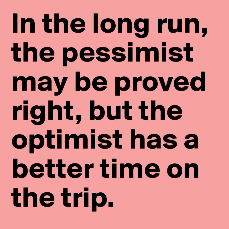 In the long run, the pessimist may be proved right, but the optimist has a better time on the trip.
