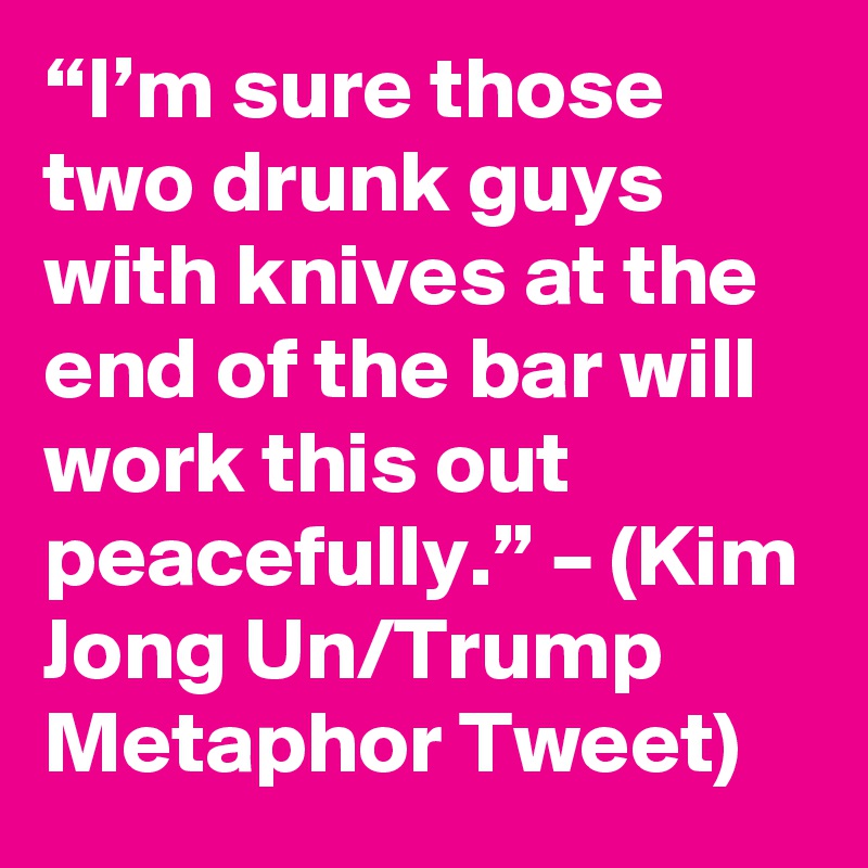 “I’m sure those two drunk guys with knives at the end of the bar will work this out peacefully.” – (Kim Jong Un/Trump Metaphor Tweet)