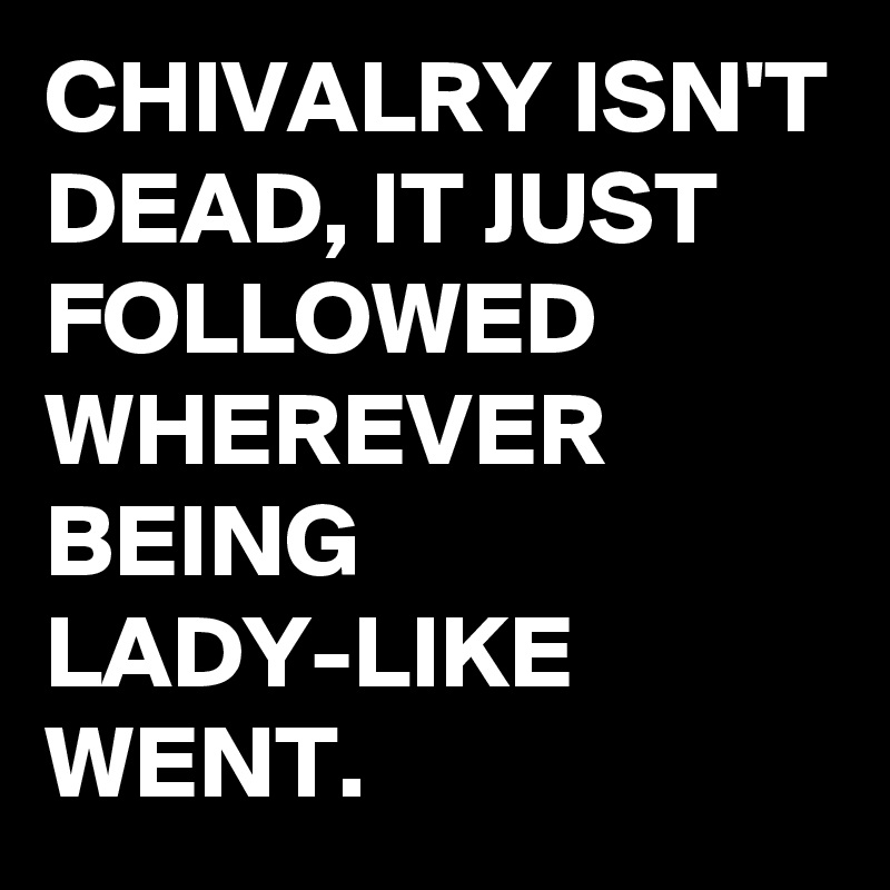 CHIVALRY ISN'T DEAD, IT JUST FOLLOWED WHEREVER BEING LADY-LIKE WENT.