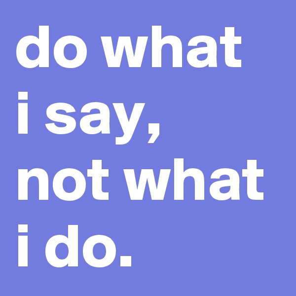 do what i say, not what i do.