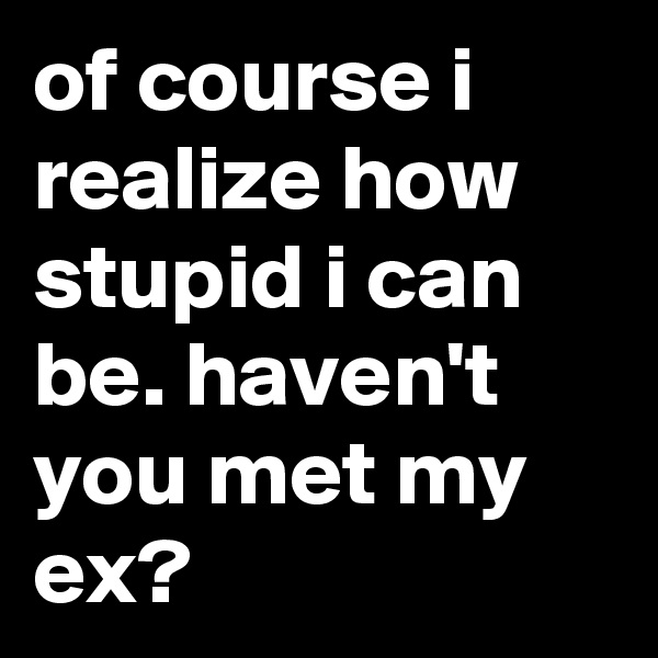 of course i realize how stupid i can be. haven't you met my ex?
