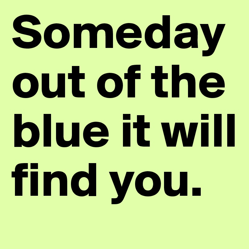 Someday out of the blue it will find you.