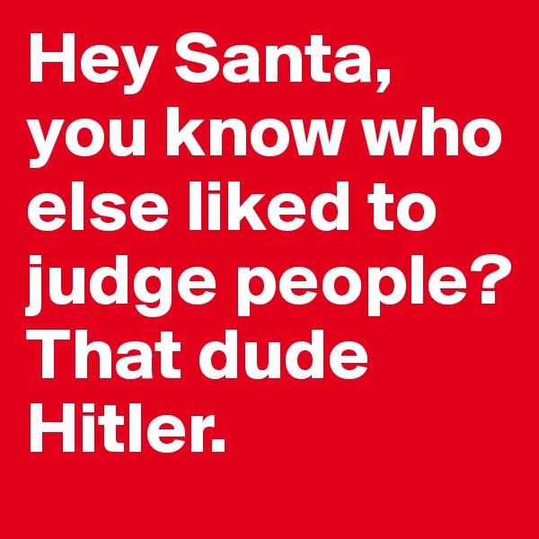 Hey Santa, you know who else liked to judge people?
That dude Hitler.