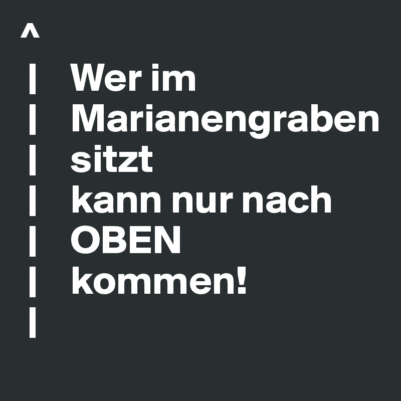 ^                                       
 |    Wer im             
 |    Marianengraben 
 |    sitzt
 |    kann nur nach
 |    OBEN
 |    kommen!
 |