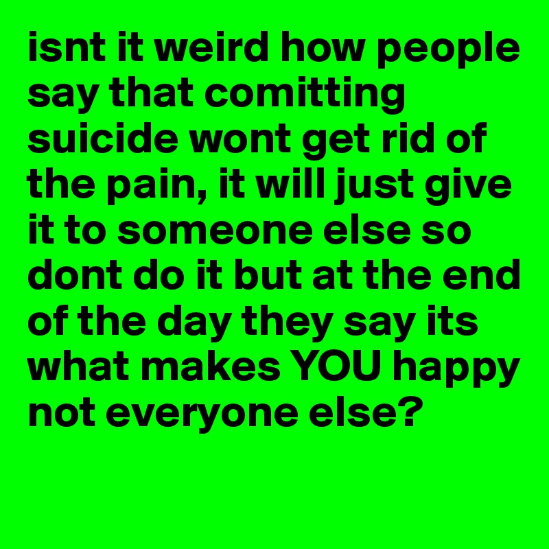 isnt it weird how people say that comitting suicide wont get rid of the pain, it will just give it to someone else so dont do it but at the end of the day they say its what makes YOU happy not everyone else?