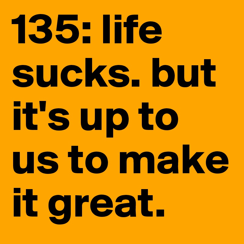 135: life sucks. but it's up to us to make it great. 