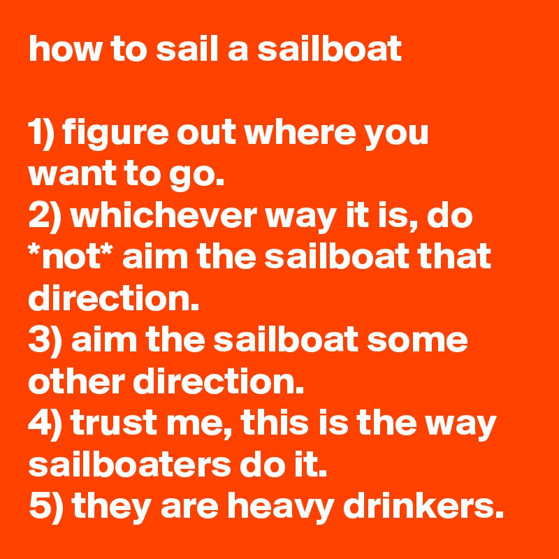 how to sail a sailboat

1) figure out where you want to go.
2) whichever way it is, do *not* aim the sailboat that direction.
3) aim the sailboat some other direction.
4) trust me, this is the way sailboaters do it.
5) they are heavy drinkers.