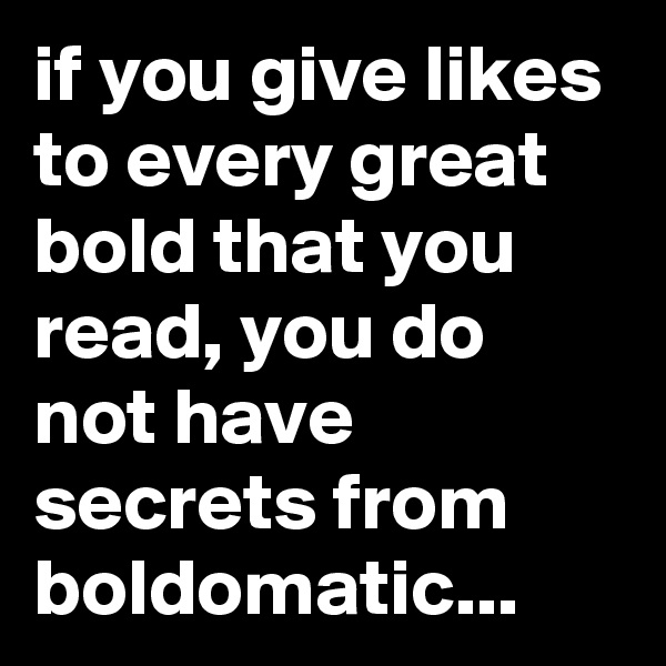 if you give likes to every great bold that you read, you do not have secrets from boldomatic...