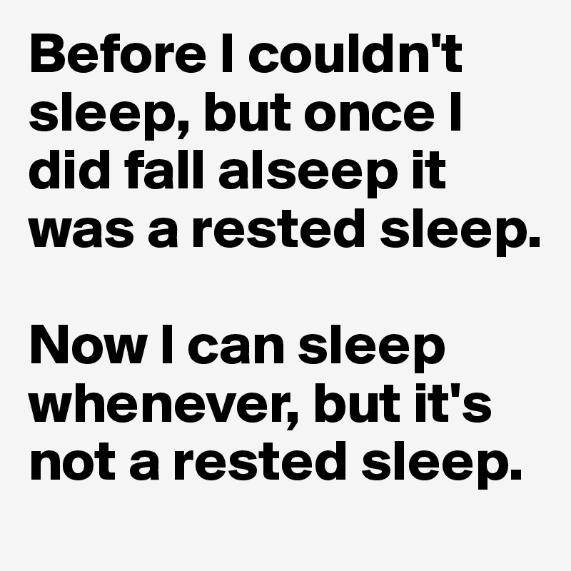 Before I couldn't sleep, but once I did fall alseep it was a rested sleep.

Now I can sleep whenever, but it's not a rested sleep.