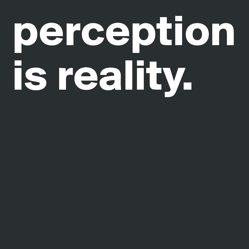 perception is reality.



