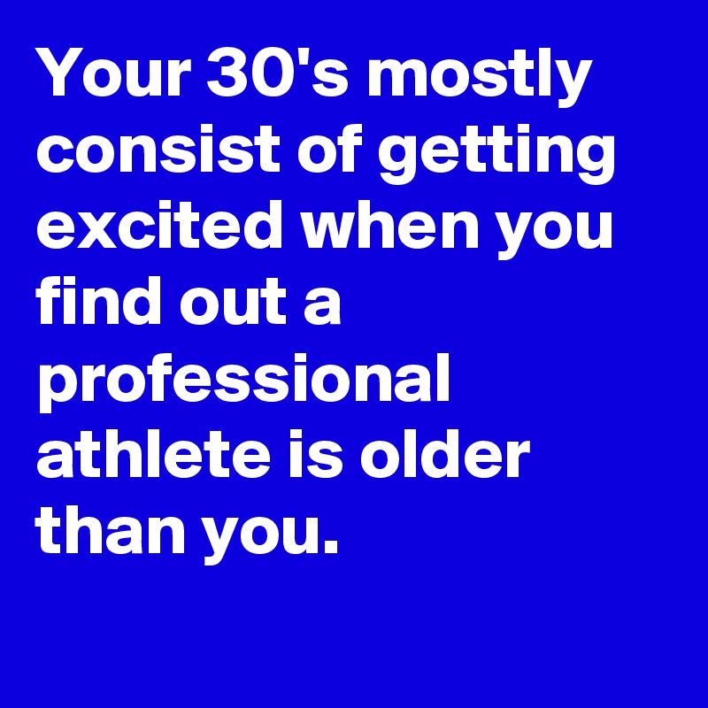 Your 30's mostly consist of getting excited when you find out a professional athlete is older than you.