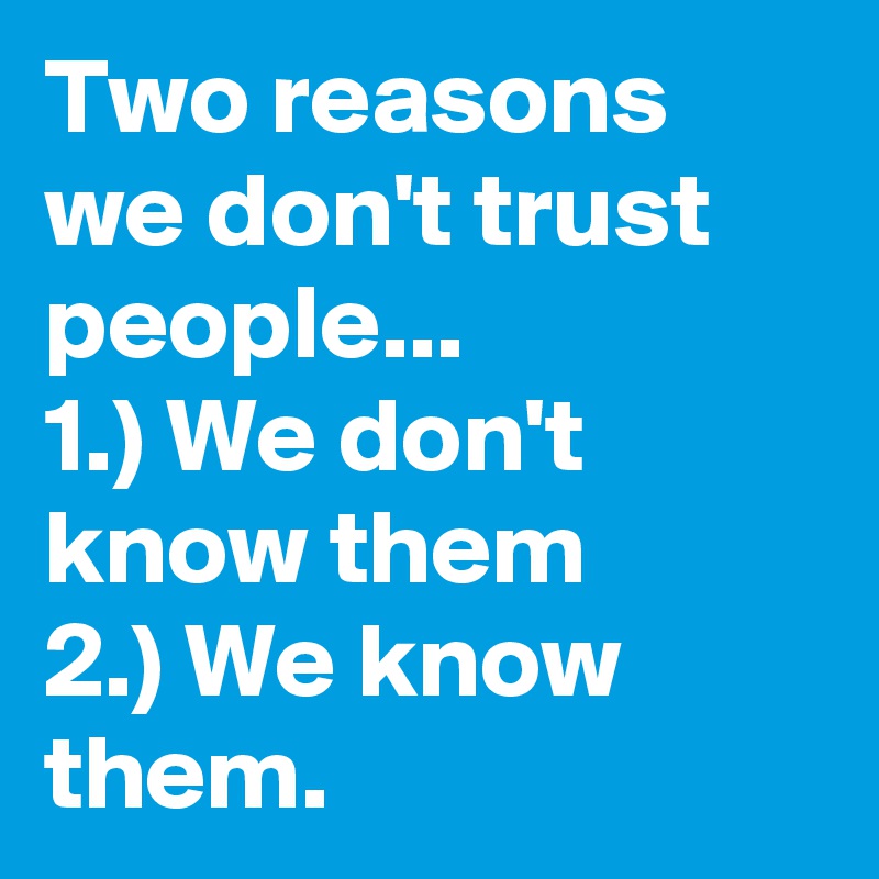 Two reasons we don't trust people...                1.) We don't know them           2.) We know them.