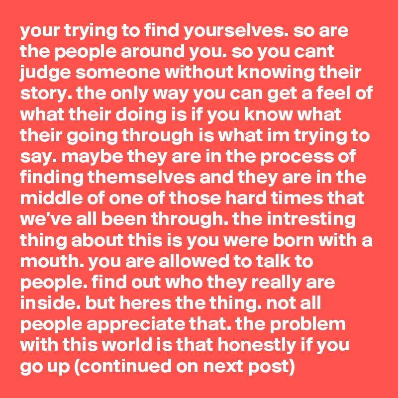 your trying to find yourselves. so are the people around you. so you cant judge someone without knowing their story. the only way you can get a feel of what their doing is if you know what their going through is what im trying to say. maybe they are in the process of finding themselves and they are in the middle of one of those hard times that we've all been through. the intresting thing about this is you were born with a mouth. you are allowed to talk to people. find out who they really are inside. but heres the thing. not all people appreciate that. the problem with this world is that honestly if you go up (continued on next post)