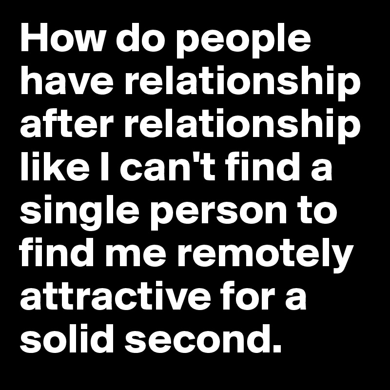How do people have relationship after relationship like I can't find a single person to find me remotely attractive for a solid second.