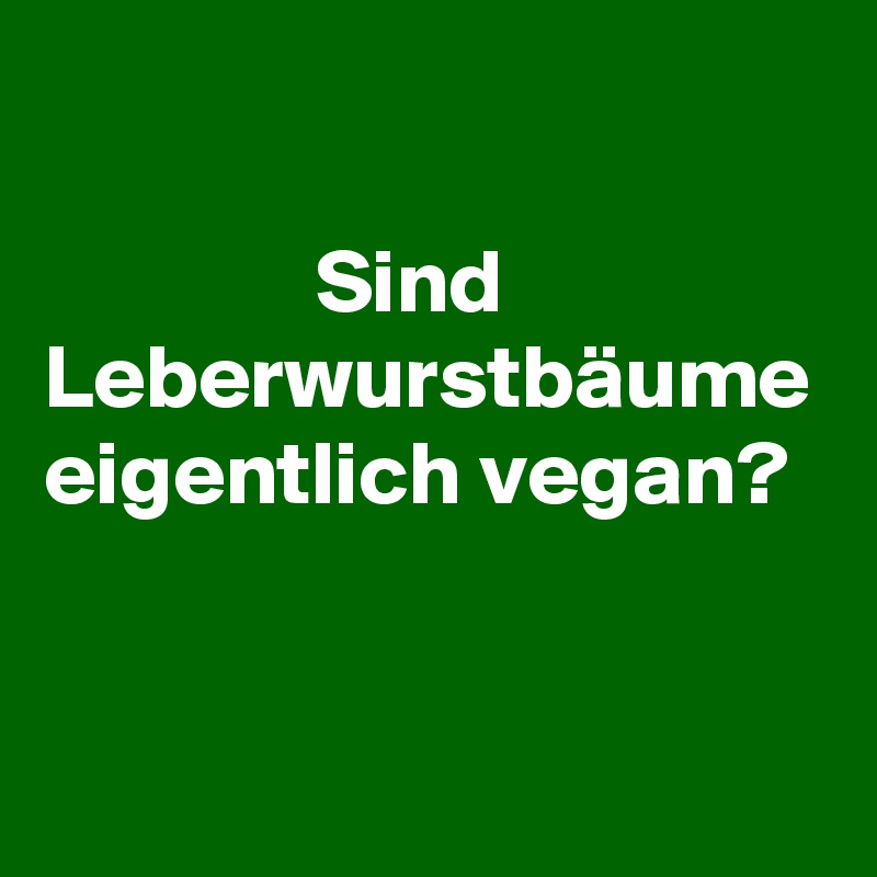 

               Sind Leberwurstbäume eigentlich vegan? 