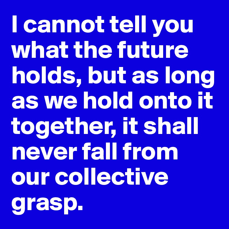 I cannot tell you what the future holds, but as long as we hold onto it together, it shall never fall from our collective grasp.