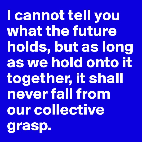 I cannot tell you what the future holds, but as long as we hold onto it together, it shall never fall from our collective grasp.