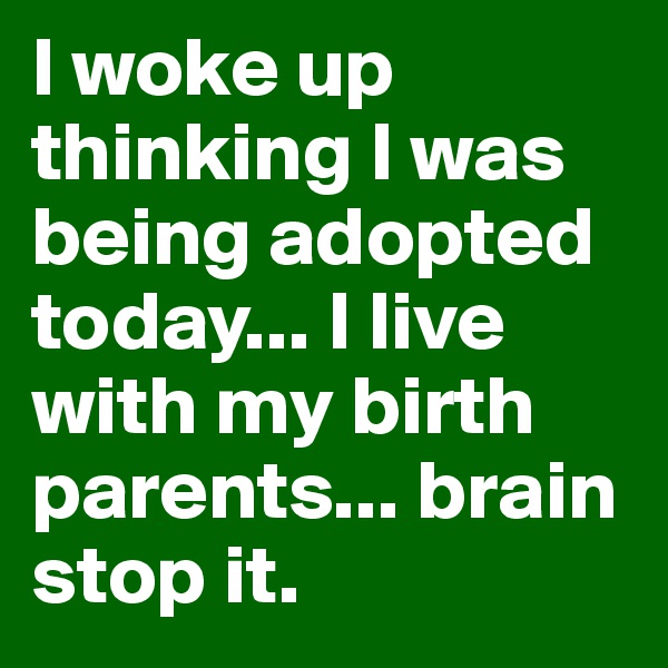 I woke up thinking I was being adopted today... I live with my birth parents... brain stop it.