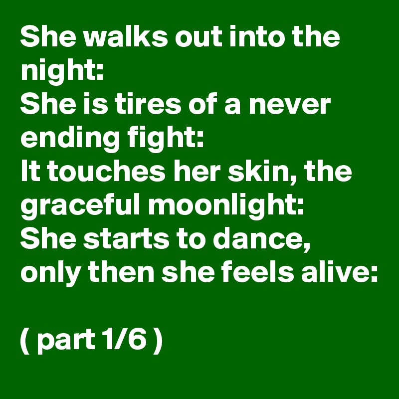 She walks out into the night: 
She is tires of a never ending fight:
It touches her skin, the graceful moonlight:
She starts to dance, only then she feels alive: 

( part 1/6 ) 