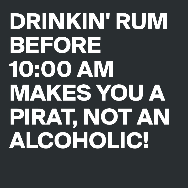 DRINKIN' RUM BEFORE 
10:00 AM MAKES YOU A PIRAT, NOT AN ALCOHOLIC!
