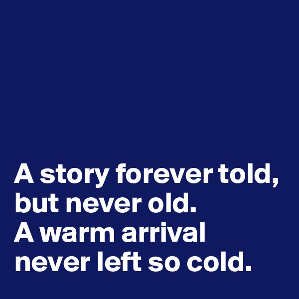 




A story forever told, but never old. 
A warm arrival never left so cold.
