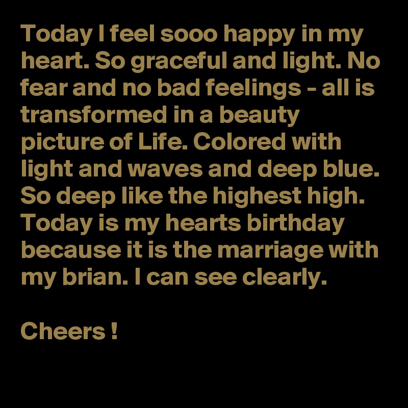 Today I feel sooo happy in my heart. So graceful and light. No fear and no bad feelings - all is transformed in a beauty picture of Life. Colored with light and waves and deep blue. So deep like the highest high.
Today is my hearts birthday because it is the marriage with my brian. I can see clearly.

Cheers !  