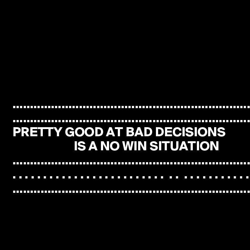 





..................................................................... ......................................................................
PRETTY GOOD AT BAD DECISIONS                          IS A NO WIN SITUATION    ....................................................................... . . . . . . . . . . . . . . . . . . . . . . . . .  . .  . . . . . . . . . . .
.......................................................................