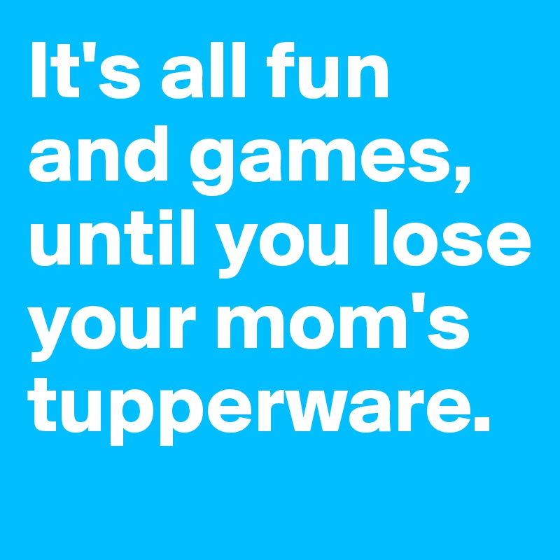 It's all fun and games, until you lose your mom's tupperware. 