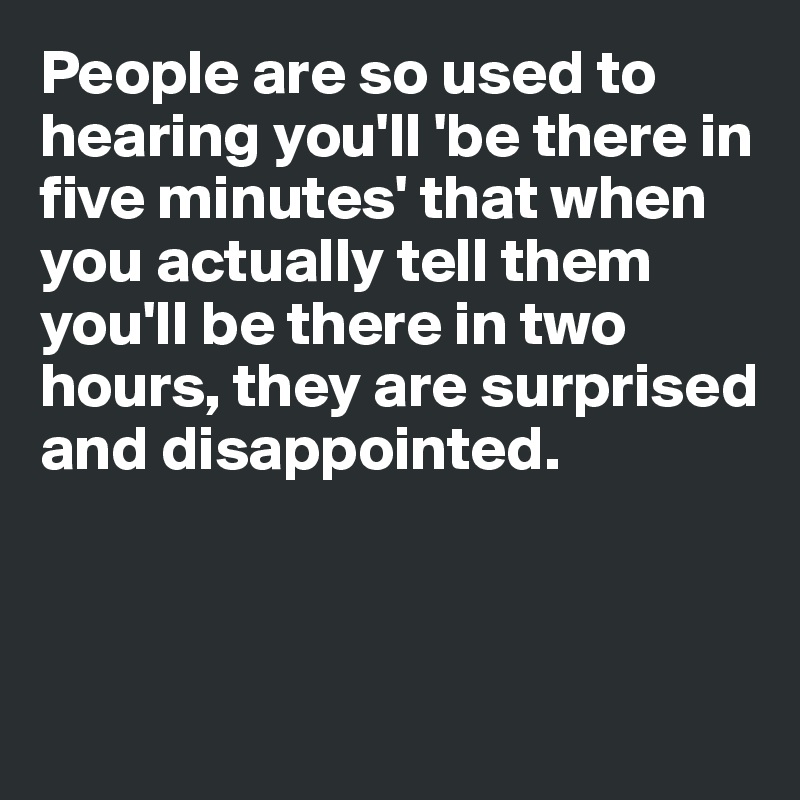 People are so used to hearing you'll 'be there in five minutes' that when you actually tell them you'll be there in two hours, they are surprised and disappointed. 



 