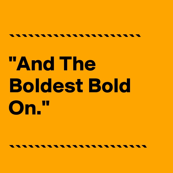 
`````````````````````
"And The Boldest Bold On."

``````````````````````