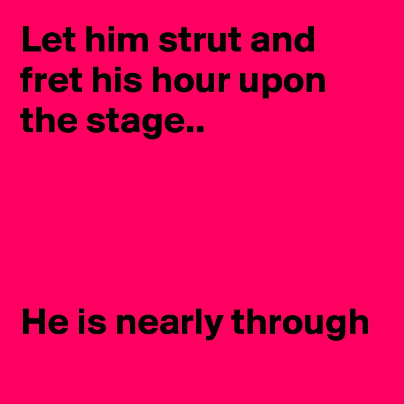 Let him strut and fret his hour upon the stage..




He is nearly through