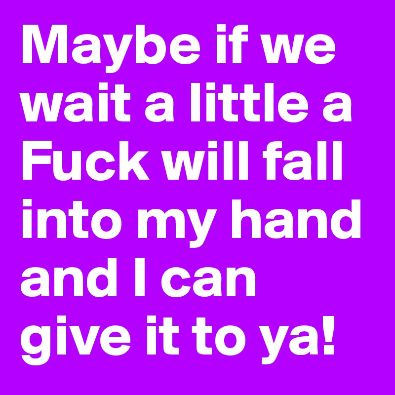 Maybe if we wait a little a Fuck will fall into my hand and I can give it to ya! 