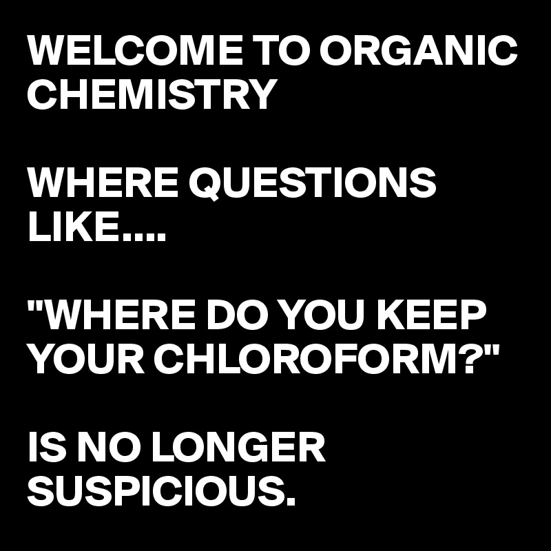 WELCOME TO ORGANIC CHEMISTRY

WHERE QUESTIONS LIKE....

"WHERE DO YOU KEEP YOUR CHLOROFORM?"

IS NO LONGER SUSPICIOUS.
