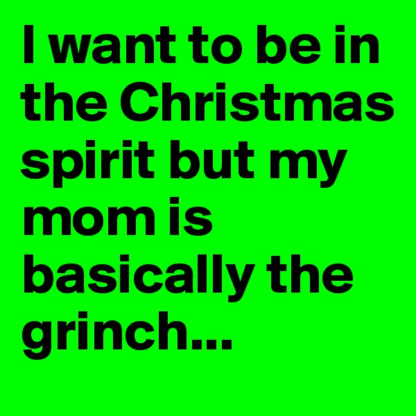 I want to be in the Christmas spirit but my mom is basically the grinch...