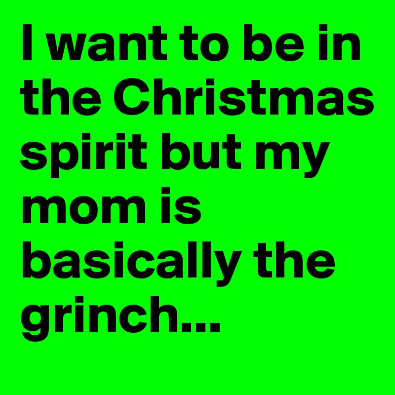 I want to be in the Christmas spirit but my mom is basically the grinch...