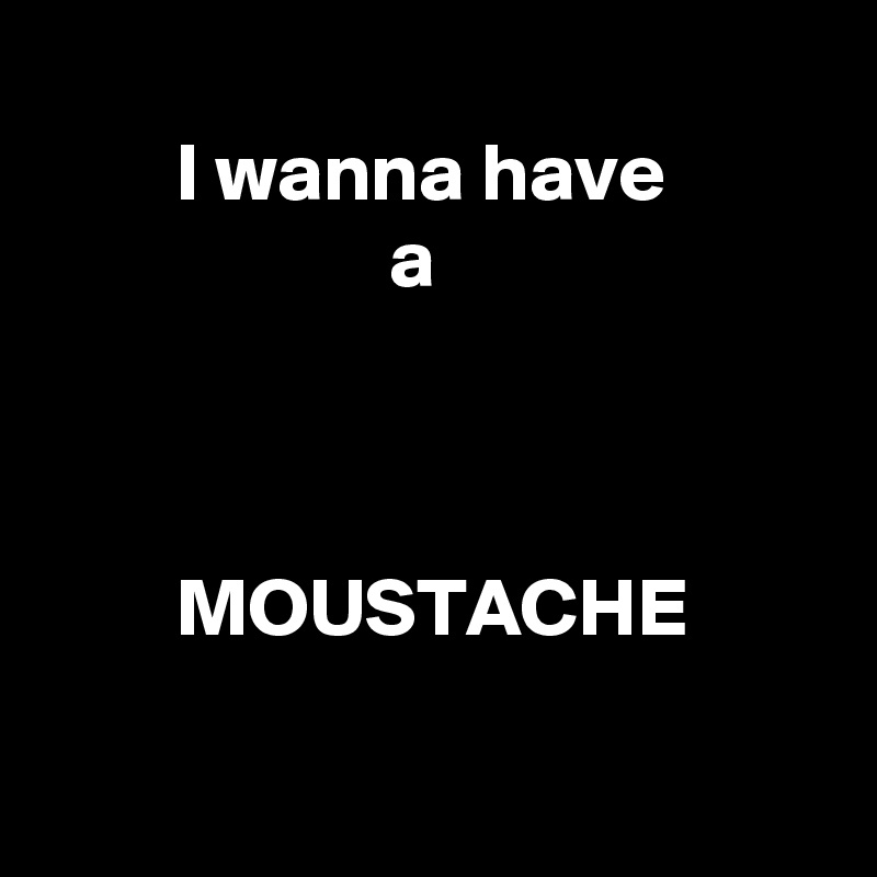 
        I wanna have 
                     a



        MOUSTACHE

