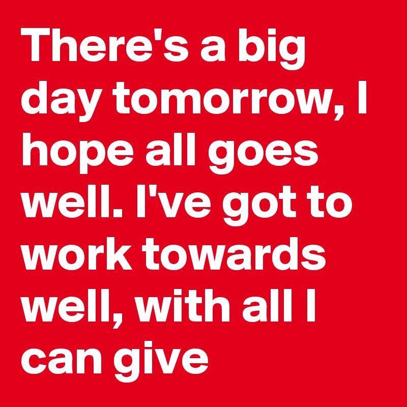 There's a big day tomorrow, I hope all goes well. I've got to work towards well, with all I can give