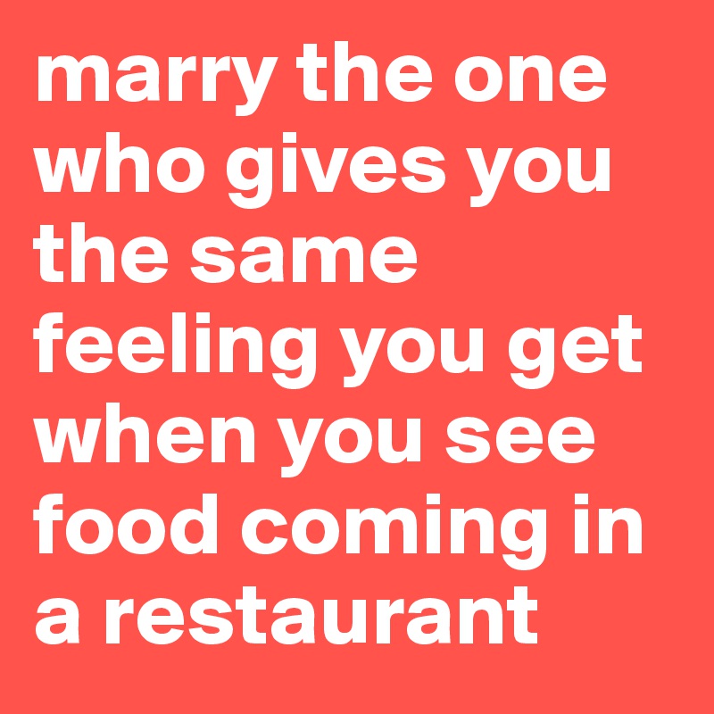 marry the one who gives you the same feeling you get when you see food coming in a restaurant