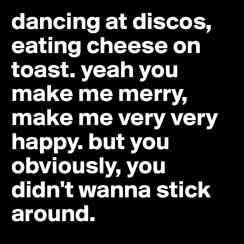 dancing at discos, eating cheese on toast. yeah you make me merry, make me very very happy. but you obviously, you didn't wanna stick around.