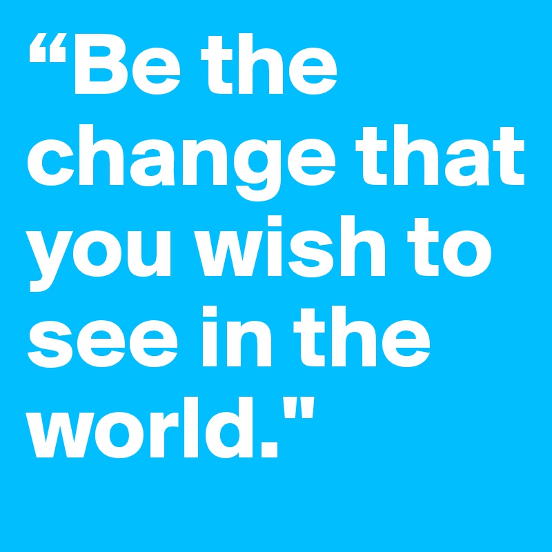 “Be the change that you wish to see in the world."