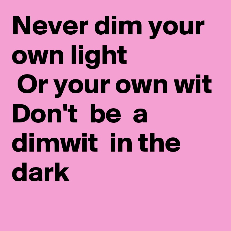 Never dim your own light
 Or your own wit    
Don't  be  a dimwit  in the dark
