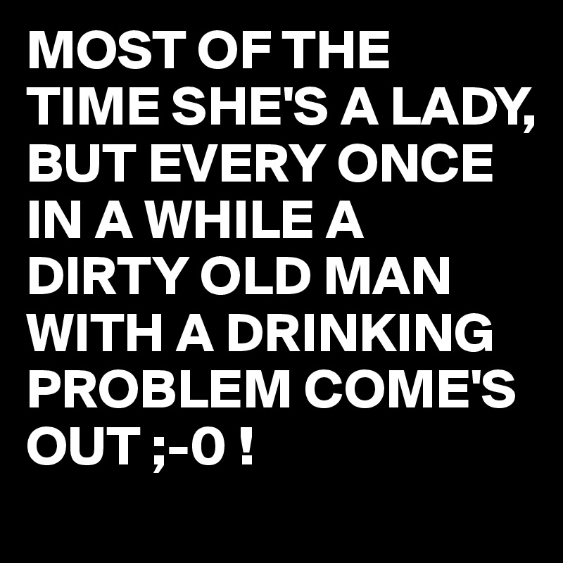MOST OF THE TIME SHE'S A LADY,
BUT EVERY ONCE IN A WHILE A DIRTY OLD MAN WITH A DRINKING PROBLEM COME'S OUT ;-0 !