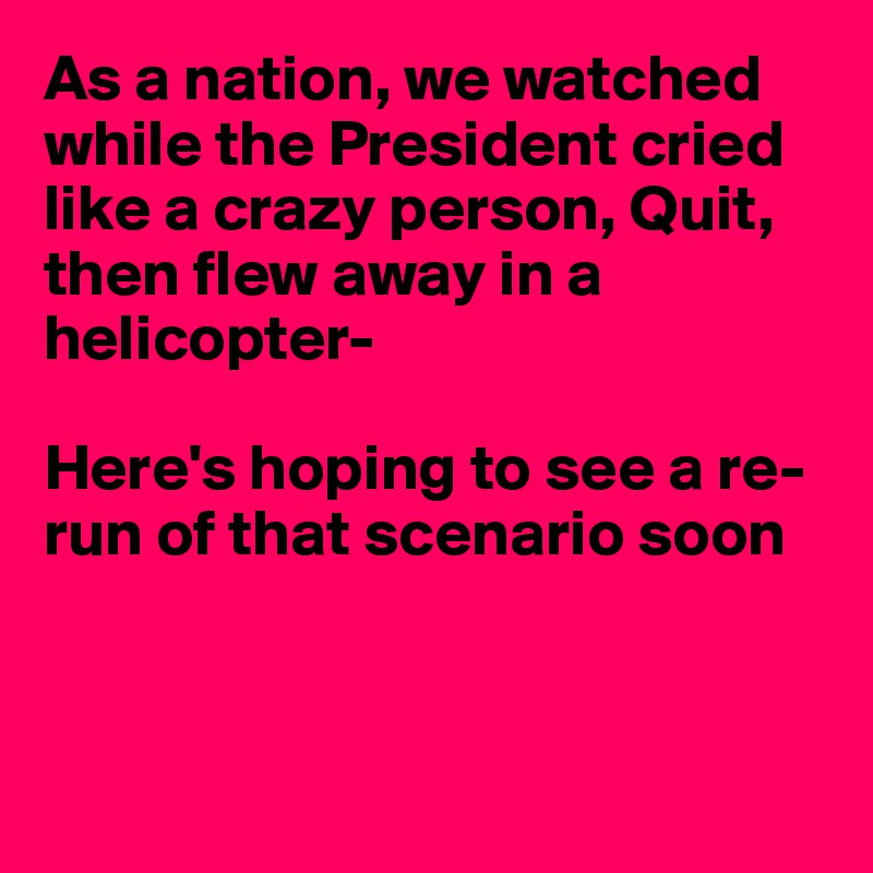 As a nation, we watched while the President cried like a crazy person, Quit, then flew away in a helicopter-

Here's hoping to see a re-run of that scenario soon




