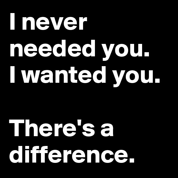 I never needed you.  I wanted you. 

There's a difference.